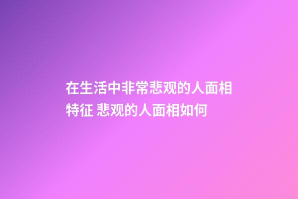 在生活中非常悲观的人面相特征 悲观的人面相如何